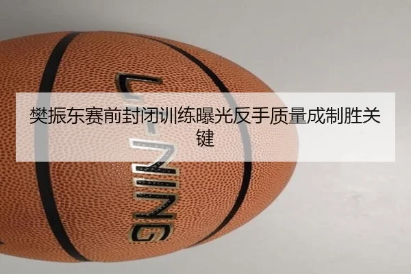 樊振东赛前封闭训练曝光反手质量成制胜关键