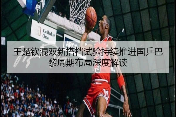 王楚钦混双新搭档试验持续推进国乒巴黎周期布局深度解读 | hth